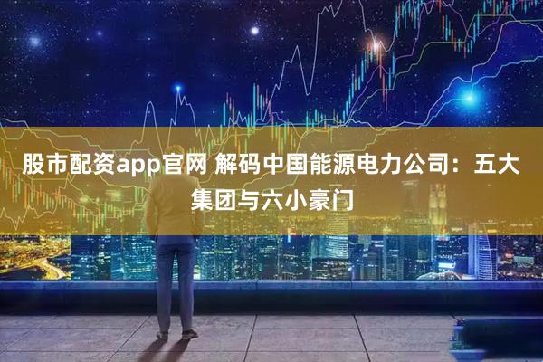 股市配资app官网 解码中国能源电力公司：五大集团与六小豪门