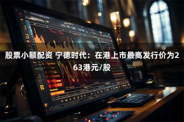 股票小额配资 宁德时代：在港上市最高发行价为263港元/股