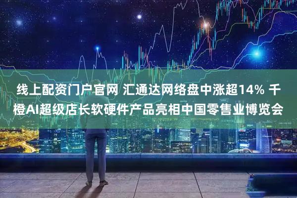线上配资门户官网 汇通达网络盘中涨超14% 千橙AI超级店长软硬件产品亮相中国零售业博览会