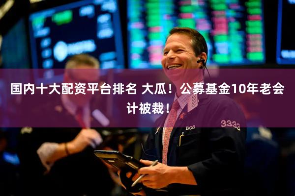 国内十大配资平台排名 大瓜！公募基金10年老会计被裁！