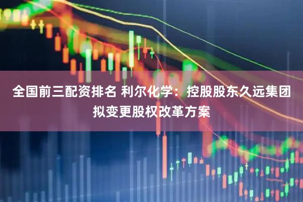 全国前三配资排名 利尔化学：控股股东久远集团拟变更股权改革方案