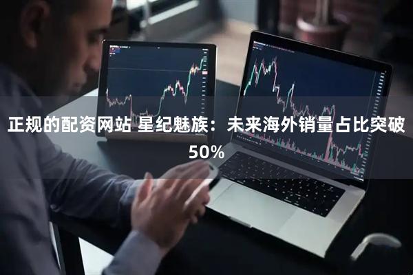正规的配资网站 星纪魅族：未来海外销量占比突破50%