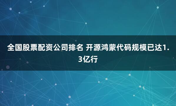 全国股票配资公司排名 开源鸿蒙代码规模已达1.3亿行