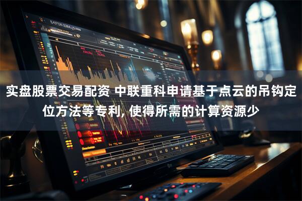 实盘股票交易配资 中联重科申请基于点云的吊钩定位方法等专利, 使得所需的计算资源少
