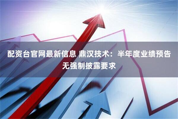 配资台官网最新信息 鼎汉技术：半年度业绩预告无强制披露要求