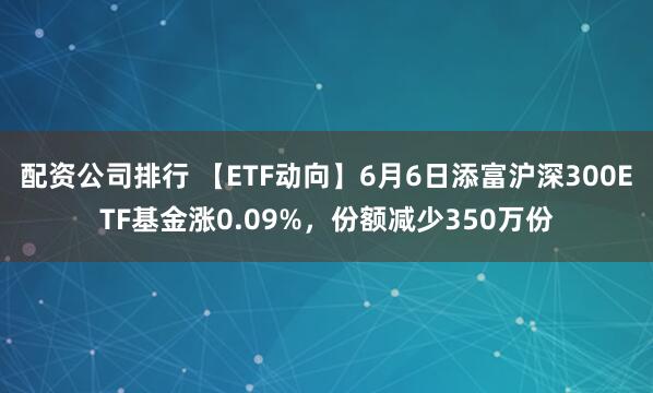 配资公司排行 【ETF动向】6月6日添富沪深300ETF基金涨0.09%，份额减少350万份