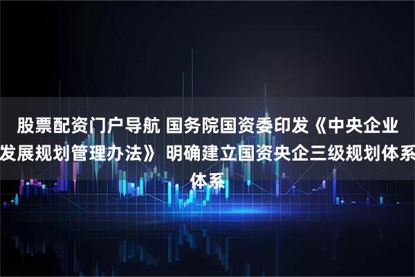 股票配资门户导航 国务院国资委印发《中央企业发展规划管理办法》 明确建立国资央企三级规划体系