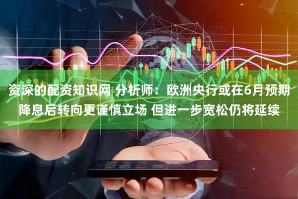 资深的配资知识网 分析师：欧洲央行或在6月预期降息后转向更谨慎立场 但进一步宽松仍将延续