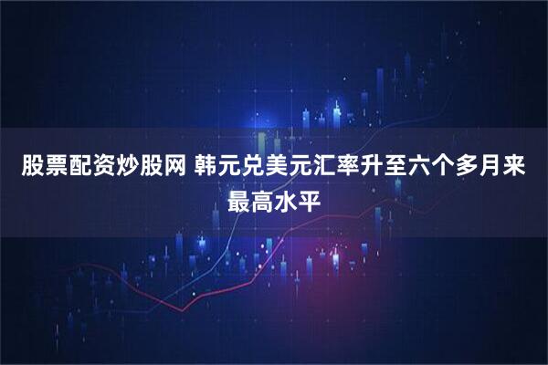 股票配资炒股网 韩元兑美元汇率升至六个多月来最高水平