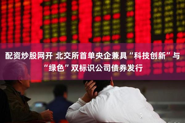 配资炒股网开 北交所首单央企兼具“科技创新”与“绿色”双标识公司债券发行
