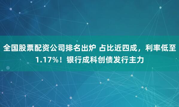 全国股票配资公司排名出炉 占比近四成，利率低至1.17%！银行成科创债发行主力