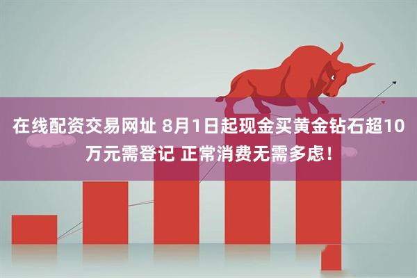 在线配资交易网址 8月1日起现金买黄金钻石超10万元需登记 正常消费无需多虑！