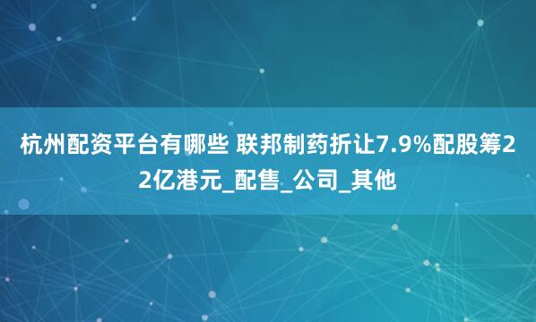 杭州配资平台有哪些 联邦制药折让7.9%配股筹22亿港元_配售_公司_其他