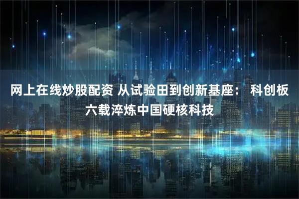 网上在线炒股配资 从试验田到创新基座： 科创板六载淬炼中国硬核科技