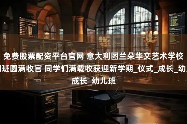 免费股票配资平台官网 意大利图兰朵华文艺术学校暑期班圆满收官 同学们满载收获迎新学期_仪式_成长_幼儿班