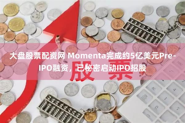 大盘股票配资网 Momenta完成约5亿美元Pre-IPO融资，已秘密启动IPO招股