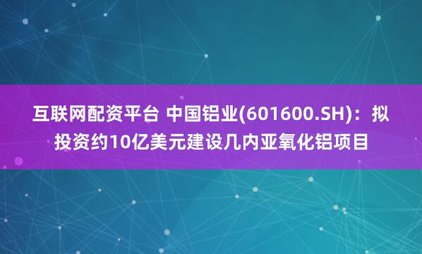 互联网配资平台 中国铝业(601600.SH)：拟投资约10亿美元建设几内亚氧化铝项目