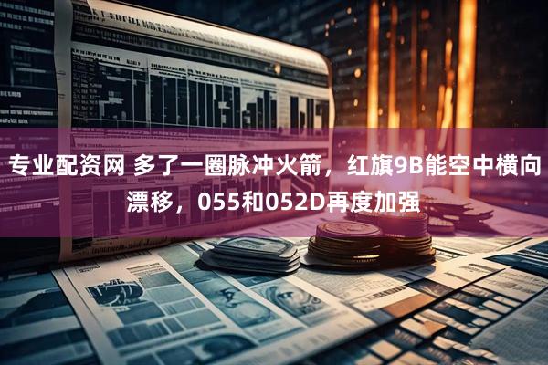 专业配资网 多了一圈脉冲火箭，红旗9B能空中横向漂移，055和052D再度加强